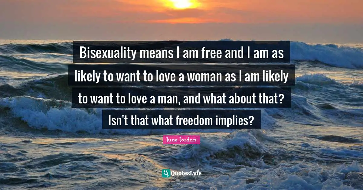 Bisexuality means I am free and I am as likely to want to love a woman as I am likely to want to love a man, and what about that? Isn't that what freedom implies?