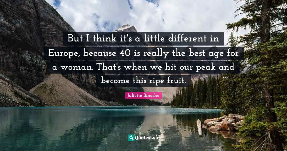 But I think it's a little different in Europe, because 40 is really the best age for a woman. That's when we hit our peak and become this ripe fruit.