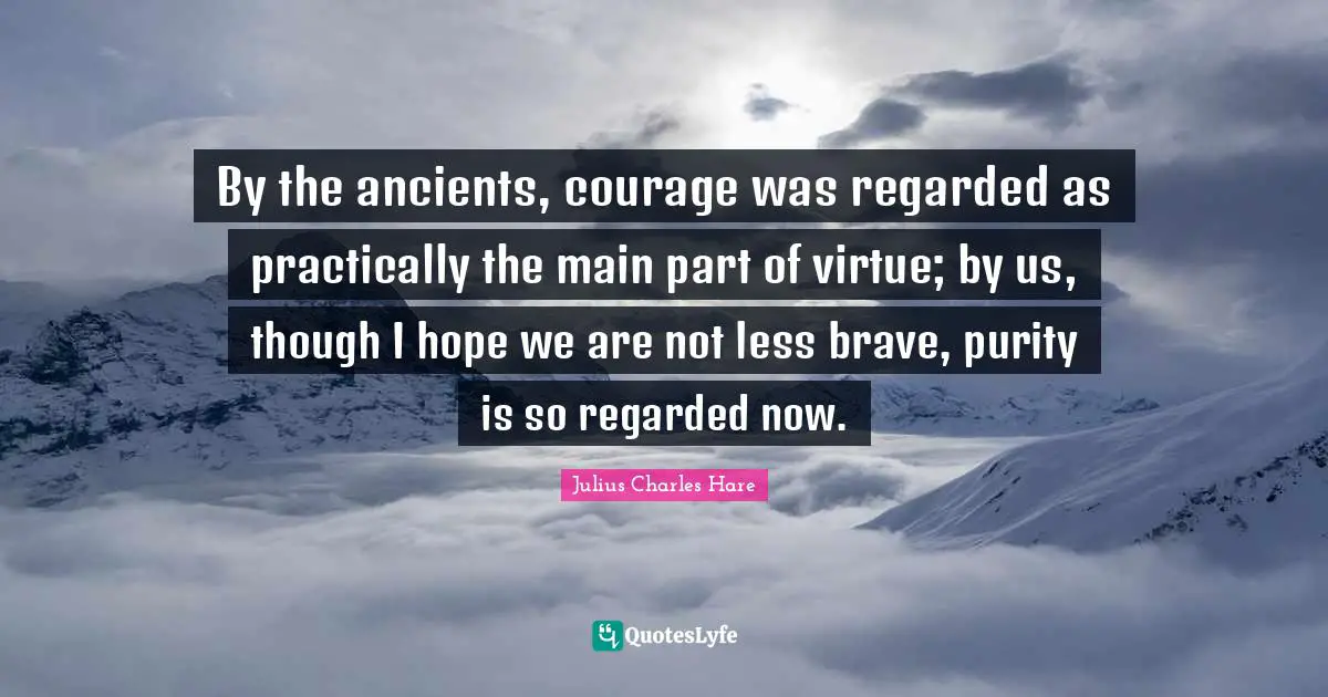 By the ancients, courage was regarded as practically the main part of virtue; by us, though I hope we are not less brave, purity is so regarded now.