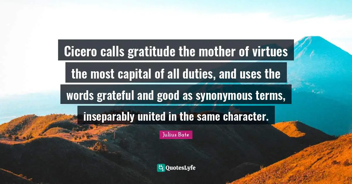 Cicero calls gratitude the mother of virtues the most capital of all duties, and uses the words grateful and good as synonymous terms, inseparably united in the same character.