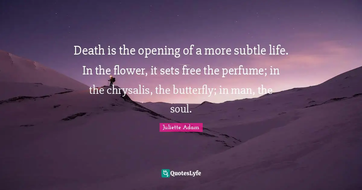 Death is the opening of a more subtle life. In the flower, it sets free the perfume; in the chrysalis, the butterfly; in man, the soul.