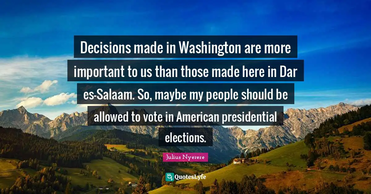 Vote Quotes: "Decisions made in Washington are more important to us than those made here in Dar es-Salaam. So, maybe my people should be allowed to vote in American presidential elections."