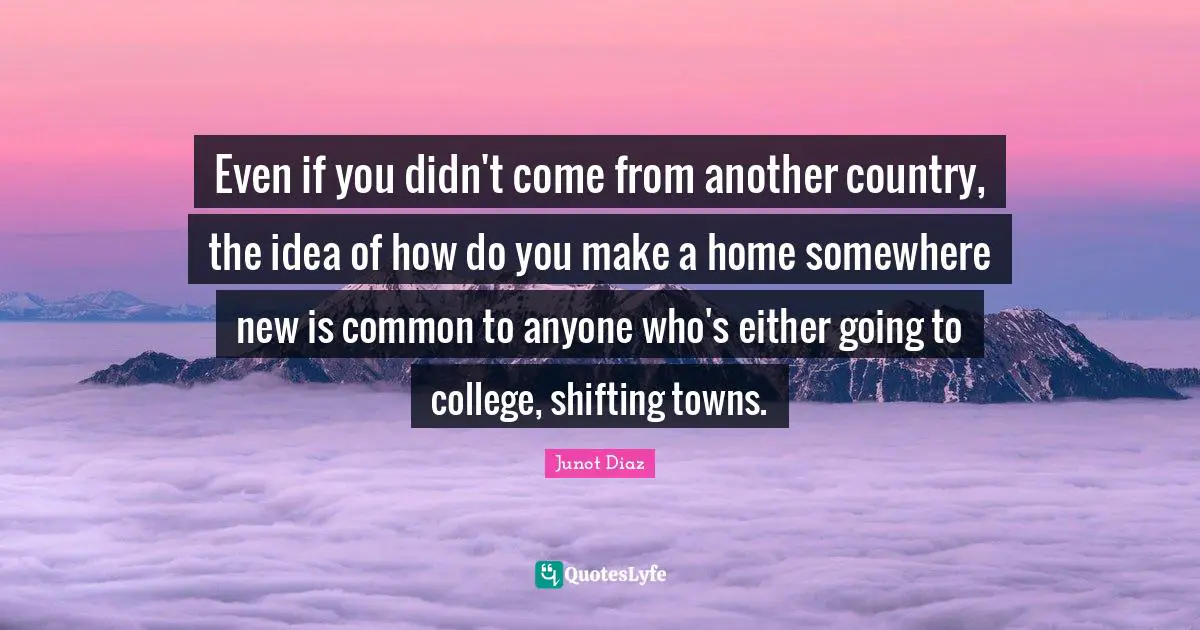 Junot Diaz Quotes: "Even if you didn't come from another country, the idea of how do you make a home somewhere new is common to anyone who's either going to college, shifting towns."