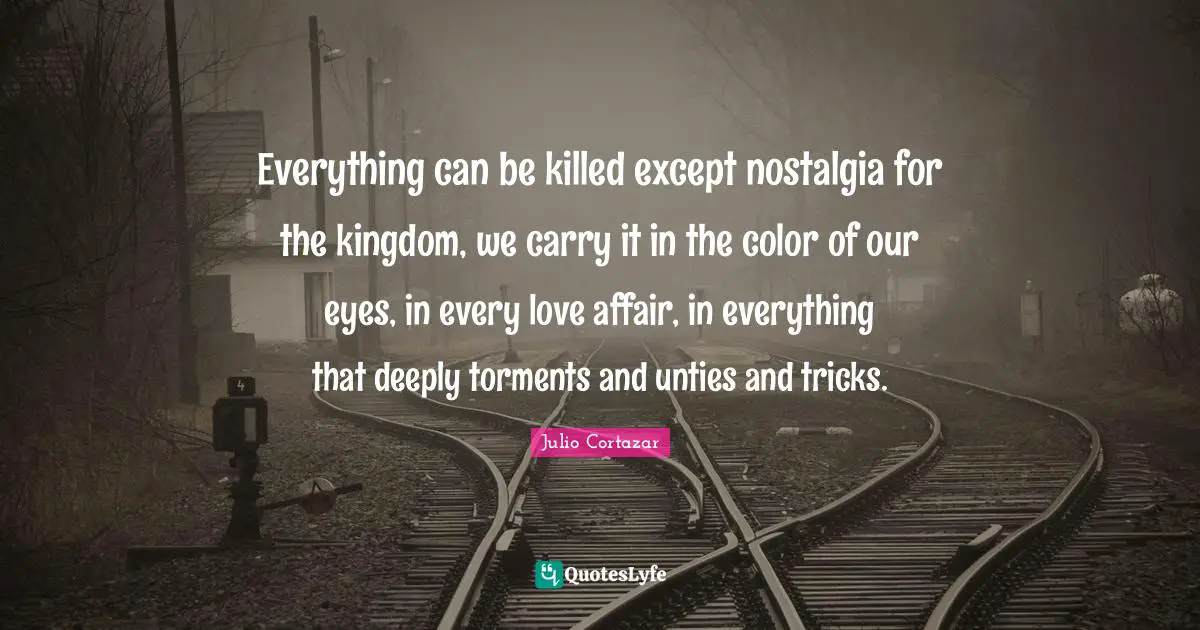 Julio Cortazar Quotes: "Everything can be killed except nostalgia for the kingdom, we carry it in the color of our eyes, in every love affair, in everything that deeply torments and unties and tricks."