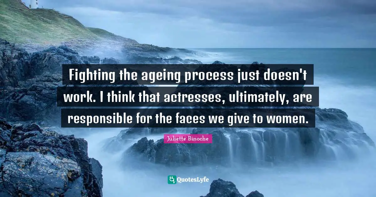 Fighting the ageing process just doesn't work. I think that actresses, ultimately, are responsible for the faces we give to women.