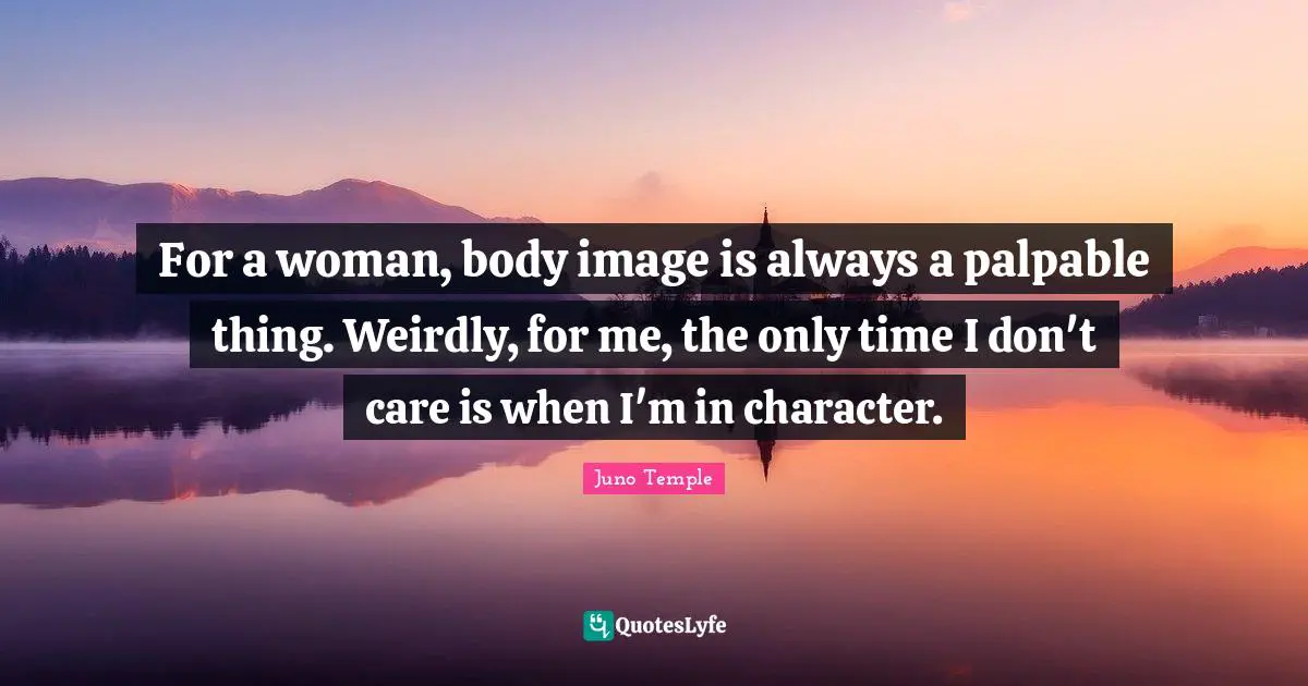For a woman, body image is always a palpable thing. Weirdly, for me, the only time I don't care is when I'm in character.