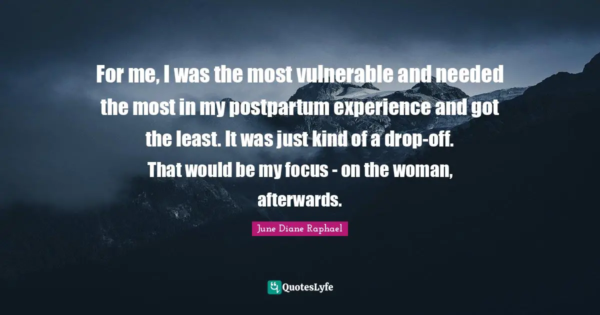 For me, I was the most vulnerable and needed the most in my postpartum experience and got the least. It was just kind of a drop-off. That would be my focus - on the woman, afterwards.