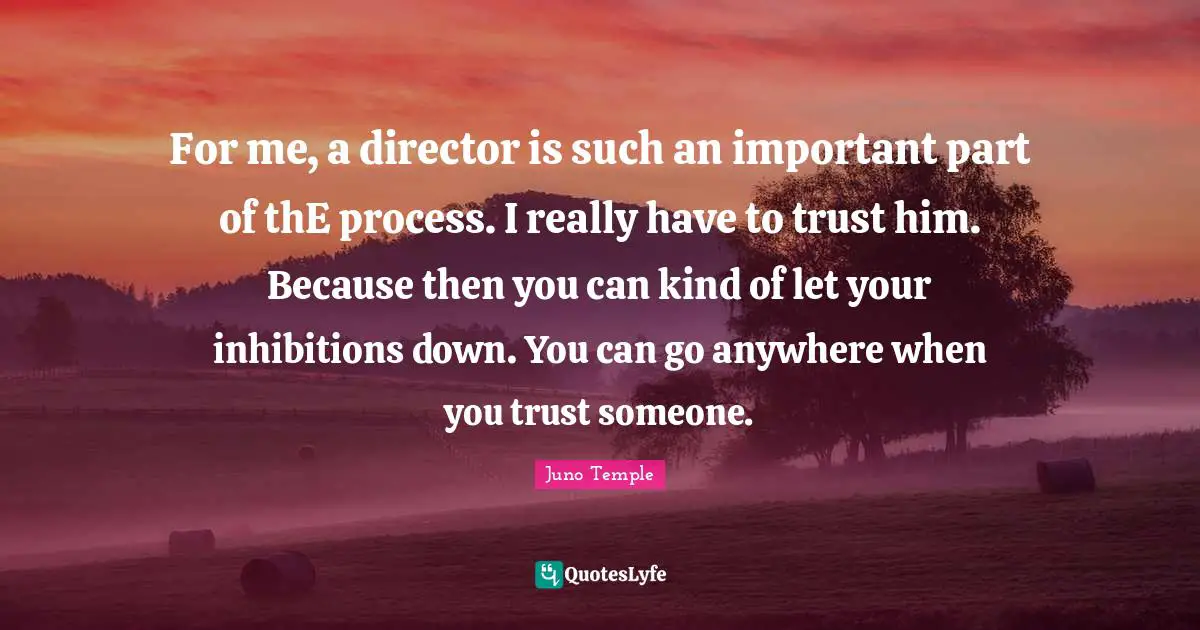 For me, a director is such an important part of thE process. I really have to trust him. Because then you can kind of let your inhibitions down. You can go anywhere when you trust someone.