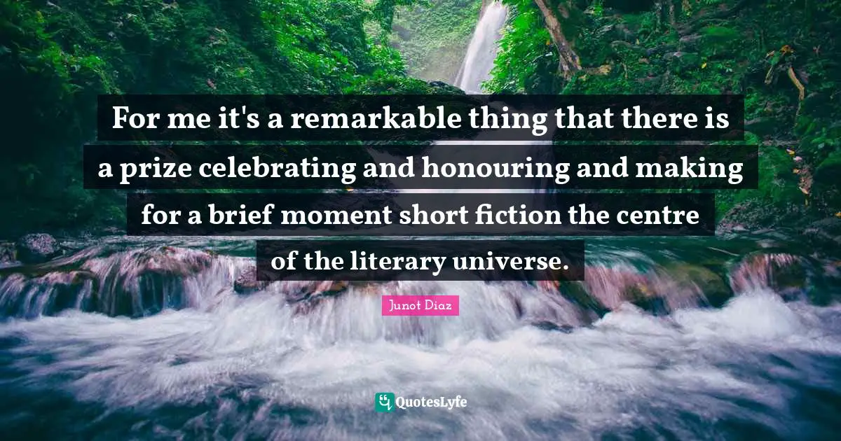 Junot Diaz Quotes: "For me it's a remarkable thing that there is a prize celebrating and honouring and making for a brief moment short fiction the centre of the literary universe."