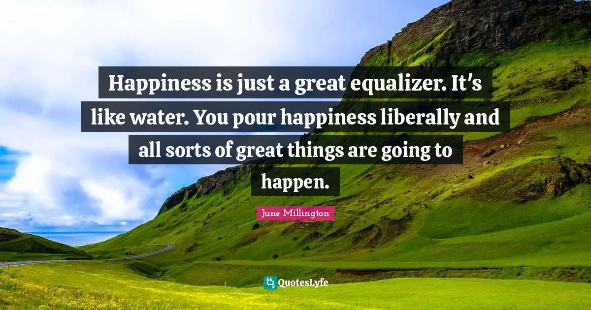 Happiness is just a great equalizer. It's like water. You pour happiness liberally and all sorts of great things are going to happen.