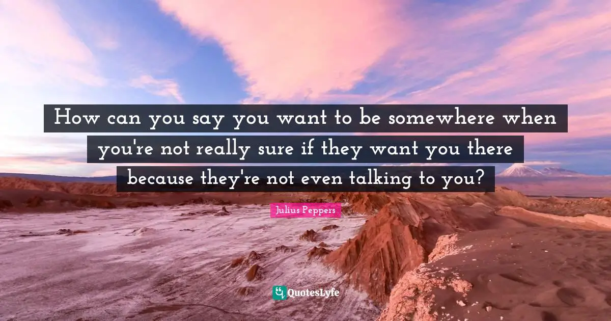 How can you say you want to be somewhere when you're not really sure if they want you there because they're not even talking to you?