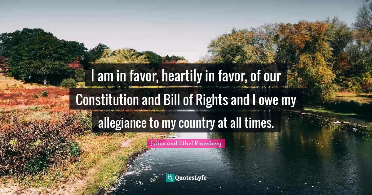 I am in favor, heartily in favor, of our Constitution and Bill of Rights and I owe my allegiance to my country at all times.