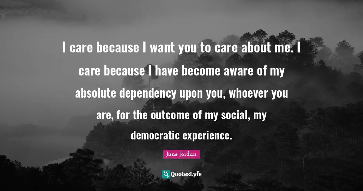 I care because I want you to care about me. I care because I have become aware of my absolute dependency upon you, whoever you are, for the outcome of my social, my democratic experience.