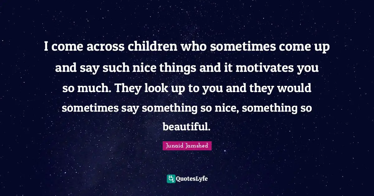 I come across children who sometimes come up and say such nice things and it motivates you so much. They look up to you and they would sometimes say something so nice, something so beautiful.