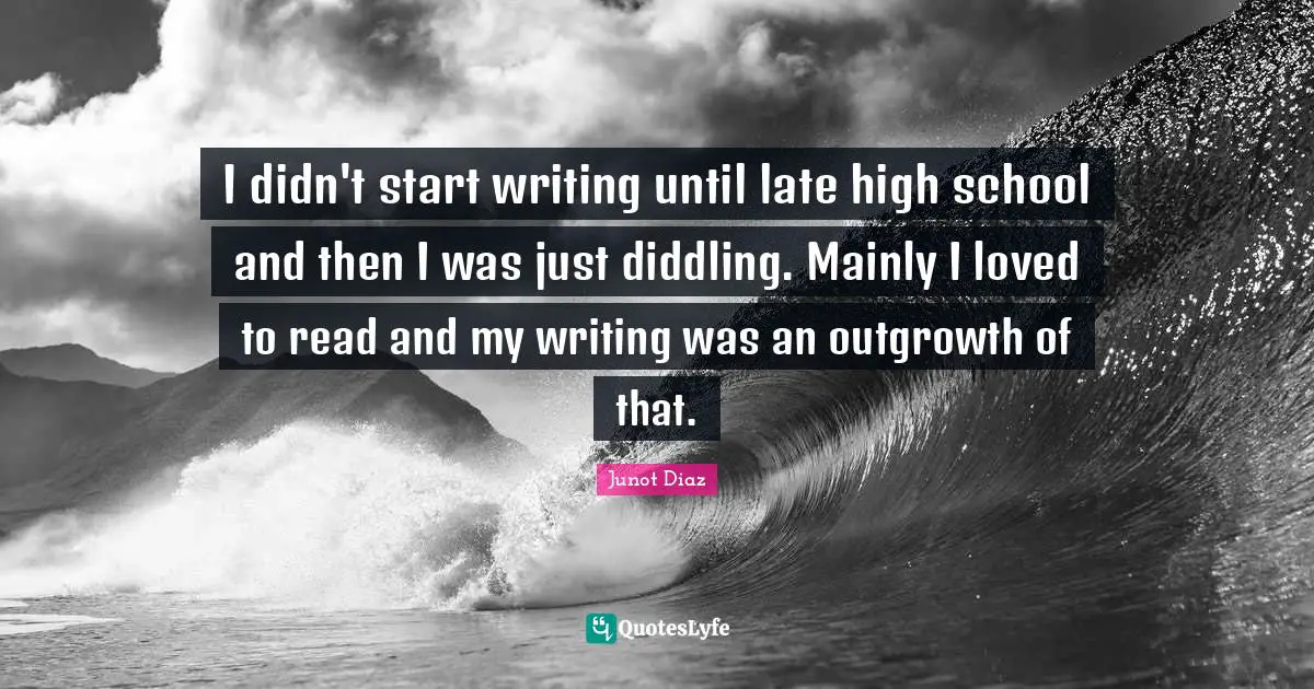 I didn't start writing until late high school and then I was just diddling. Mainly I loved to read and my writing was an outgrowth of that.