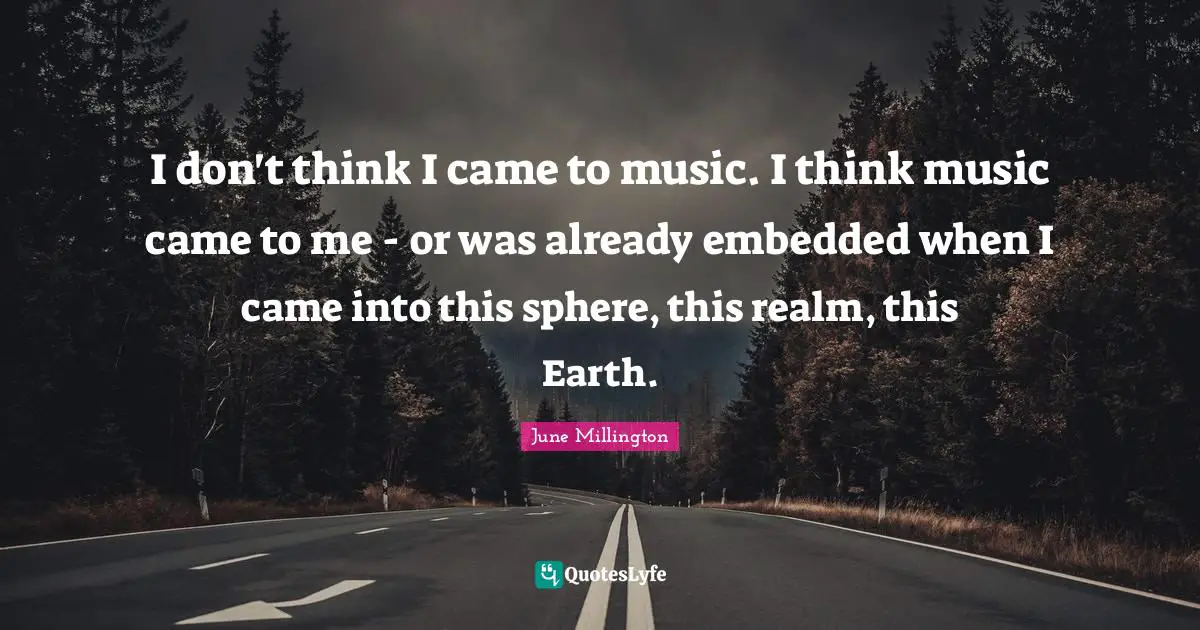 I don't think I came to music. I think music came to me - or was already embedded when I came into this sphere, this realm, this Earth.
