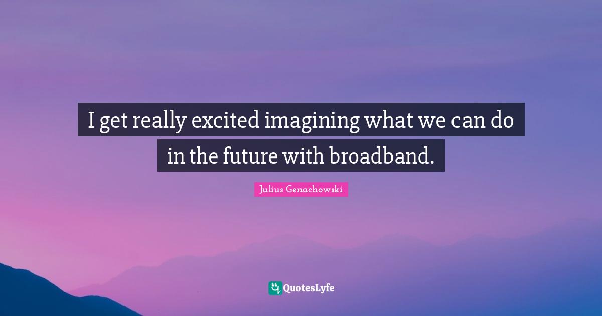 I get really excited imagining what we can do in the future with broadband.