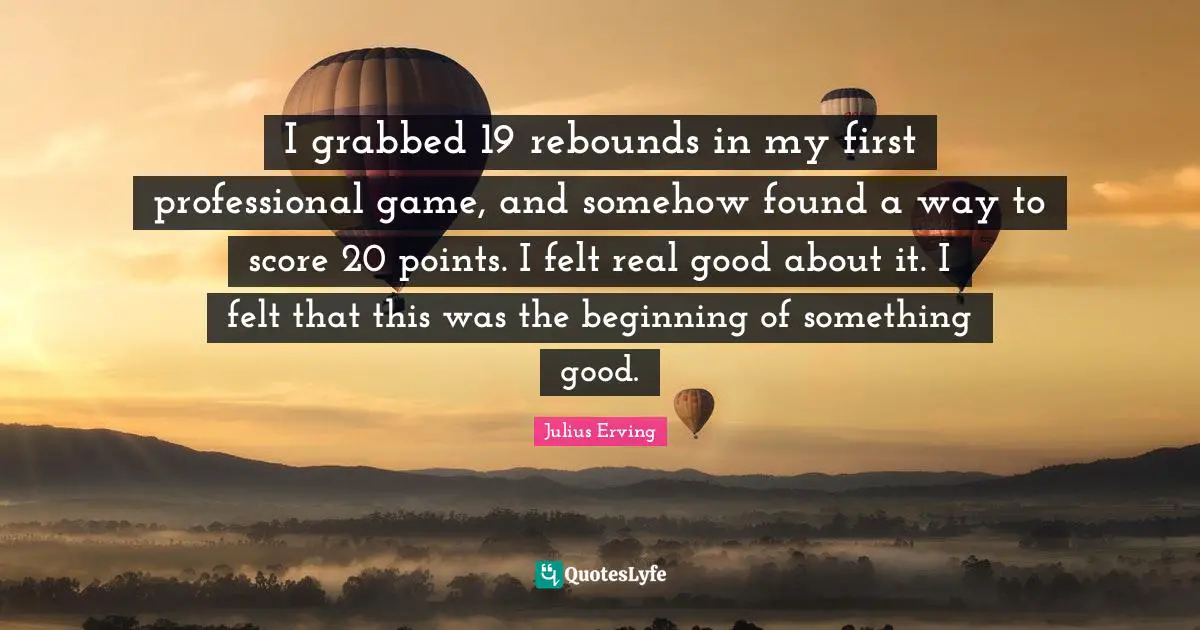 I grabbed 19 rebounds in my first professional game, and somehow found a way to score 20 points. I felt real good about it. I felt that this was the beginning of something good.