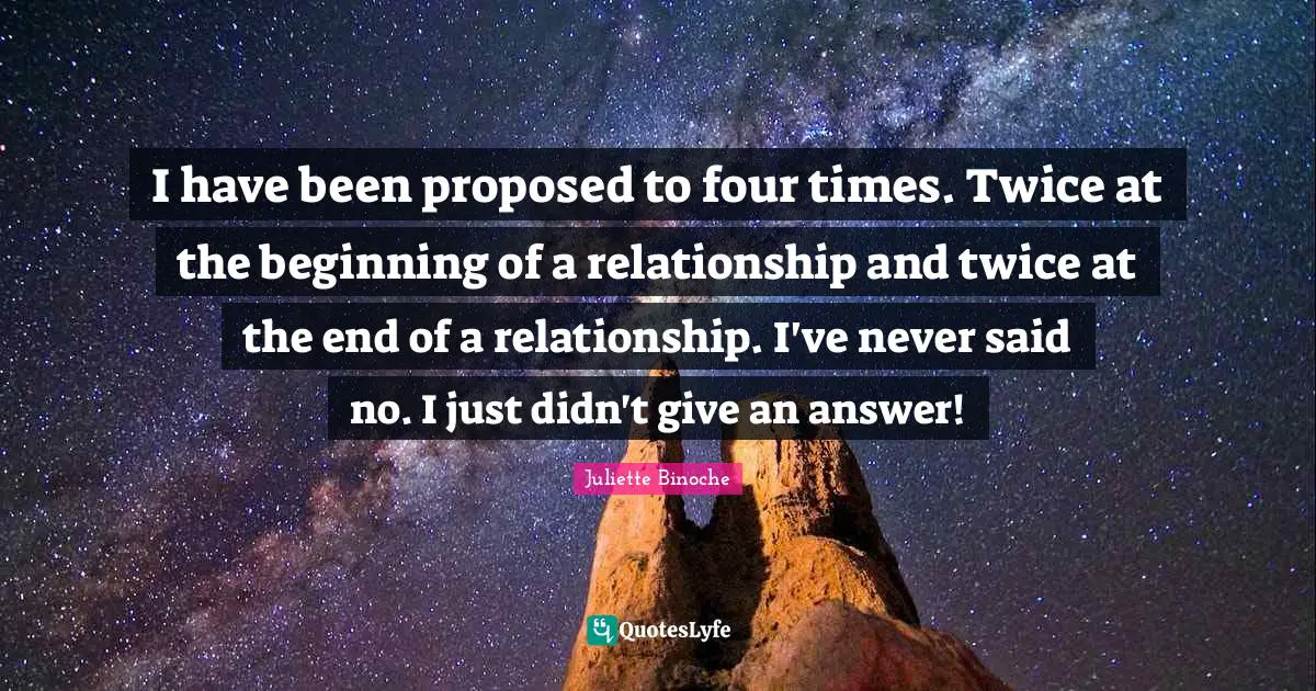 I have been proposed to four times. Twice at the beginning of a relationship and twice at the end of a relationship. I've never said no. I just didn't give an answer!