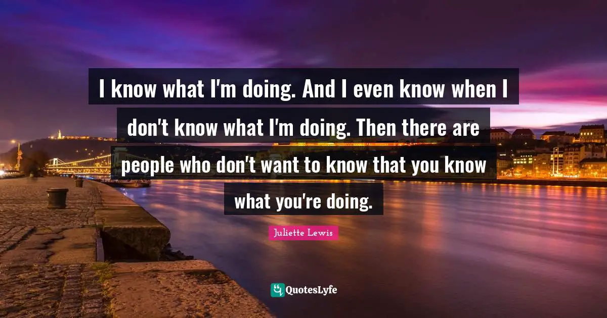 I know what I'm doing. And I even know when I don't know what I'm doing. Then there are people who don't want to know that you know what you're doing.