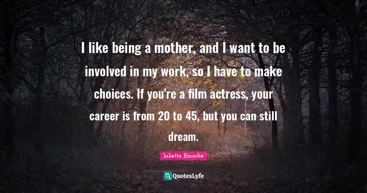 I like being a mother, and I want to be involved in my work, so I have to make choices. If you're a film actress, your career is from 20 to 45, but you can still dream.