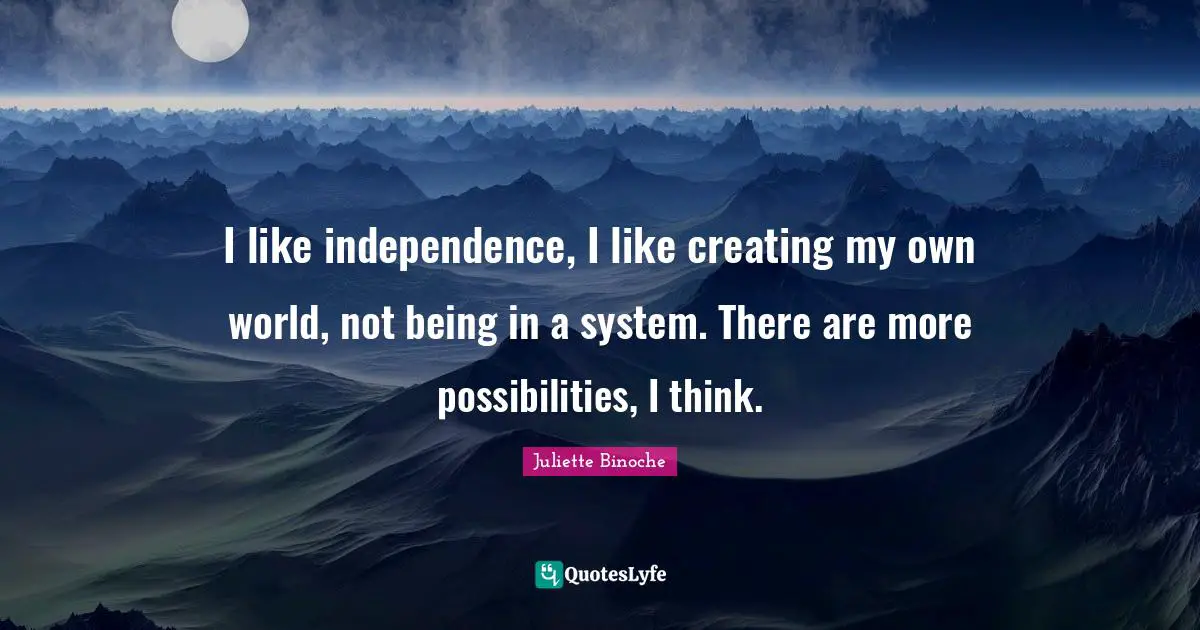 I like independence, I like creating my own world, not being in a system. There are more possibilities, I think.