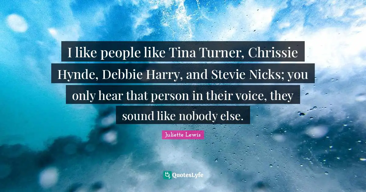 I like people like Tina Turner, Chrissie Hynde, Debbie Harry, and Stevie Nicks; you only hear that person in their voice, they sound like nobody else.