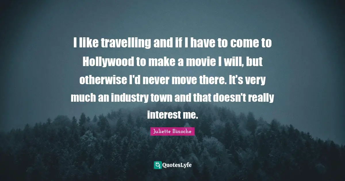 I like travelling and if I have to come to Hollywood to make a movie I will, but otherwise I'd never move there. It's very much an industry town and that doesn't really interest me.