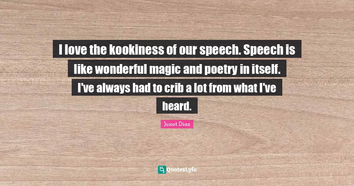 I love the kookiness of our speech. Speech is like wonderful magic and poetry in itself. I've always had to crib a lot from what I've heard.