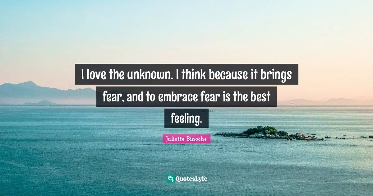 I love the unknown. I think because it brings fear, and to embrace fear is the best feeling.