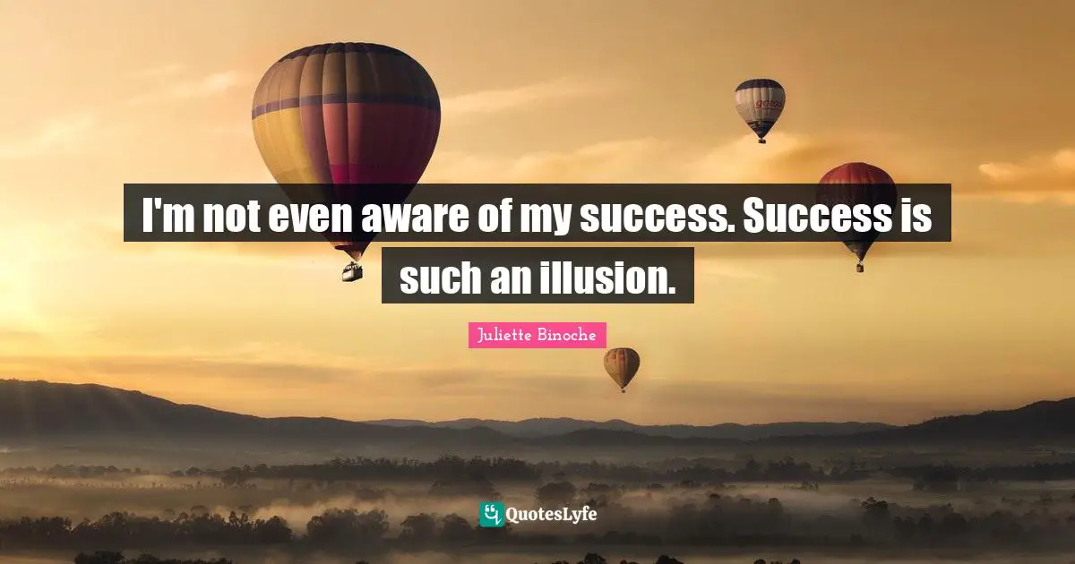 I'm not even aware of my success. Success is such an illusion.