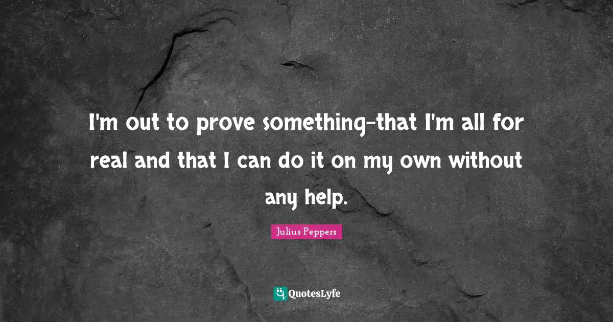 I'm out to prove something-that I'm all for real and that I can do it on my own without any help.