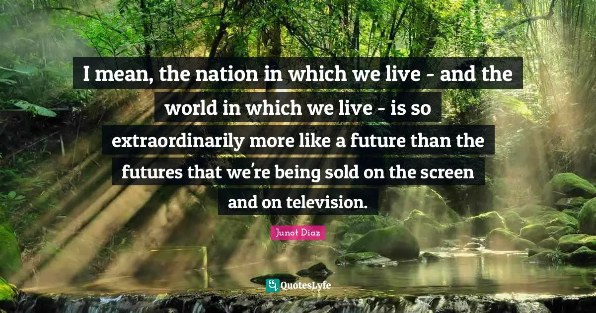 I mean, the nation in which we live - and the world in which we live - is so extraordinarily more like a future than the futures that we're being sold on the screen and on television.