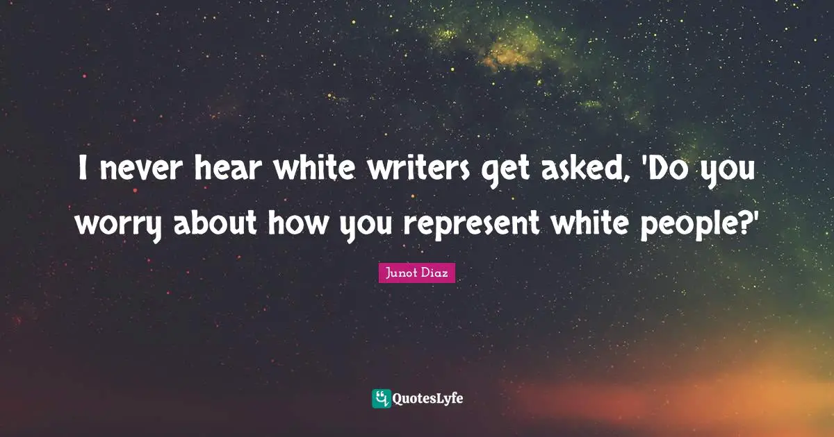 Junot Diaz Quotes: "I never hear white writers get asked, 'Do you worry about how you represent white people?'"