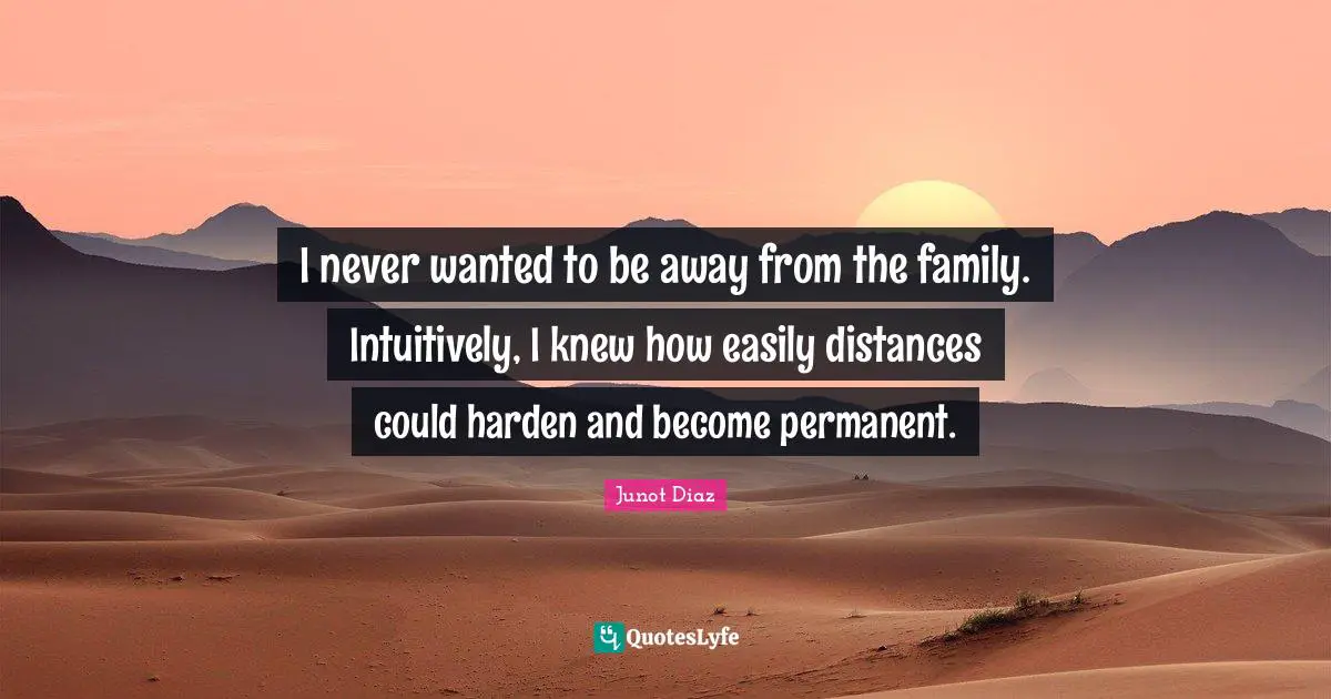 I never wanted to be away from the family. Intuitively, I knew how easily distances could harden and become permanent.