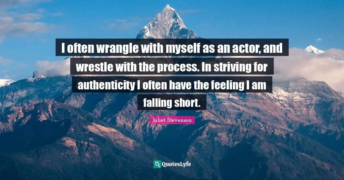 Juliet Stevenson Quotes: "I often wrangle with myself as an actor, and wrestle with the process. In striving for authenticity I often have the feeling I am falling short."