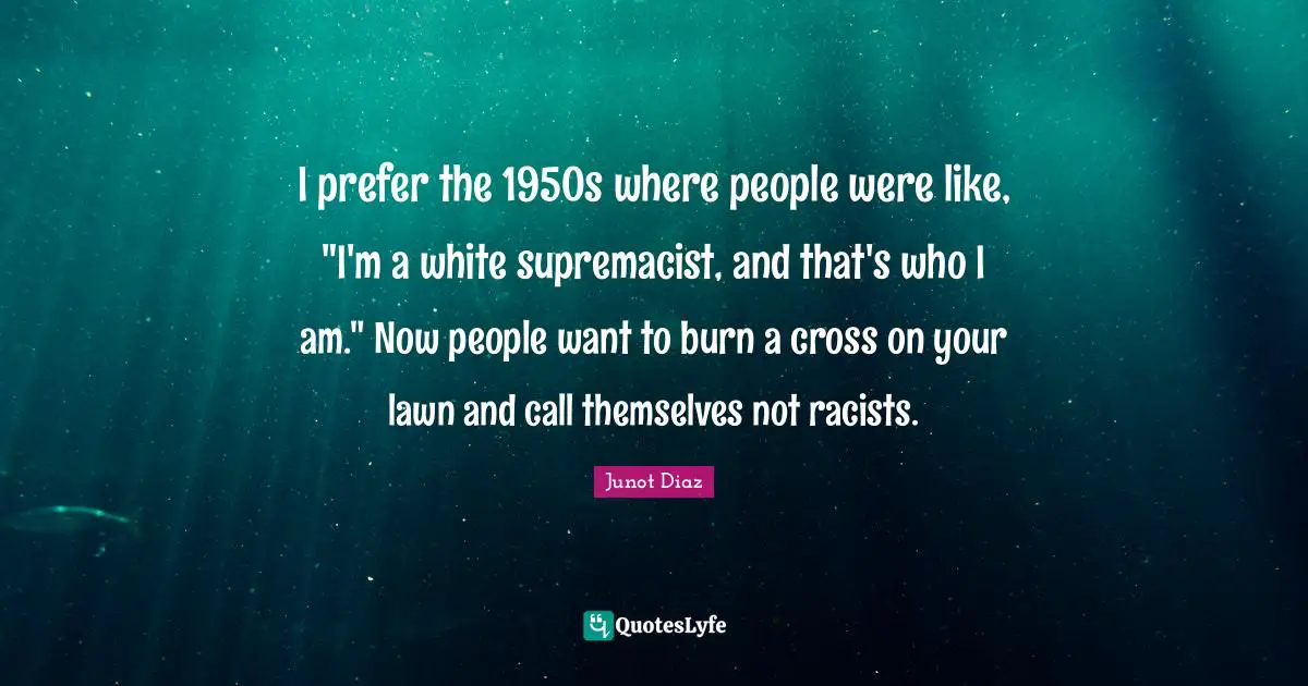 Junot Diaz Quotes: "I prefer the 1950s where people were like, "I'm a white supremacist, and that's who I am." Now people want to burn a cross on your lawn and call themselves not racists."