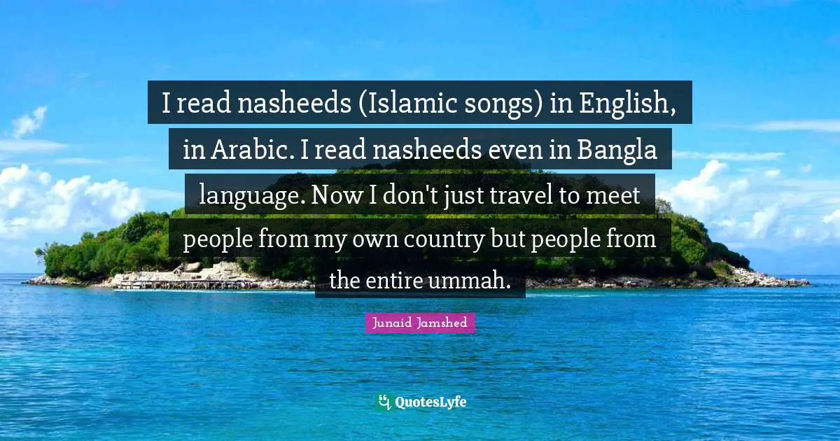I read nasheeds (Islamic songs) in English, in Arabic. I read nasheeds even in Bangla language. Now I don't just travel to meet people from my own country but people from the entire ummah.