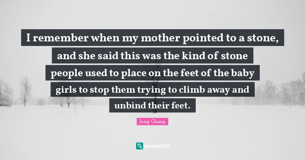 I remember when my mother pointed to a stone, and she said this was the kind of stone people used to place on the feet of the baby girls to stop them trying to climb away and unbind their feet.