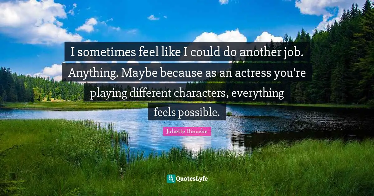 I sometimes feel like I could do another job. Anything. Maybe because as an actress you're playing different characters, everything feels possible.