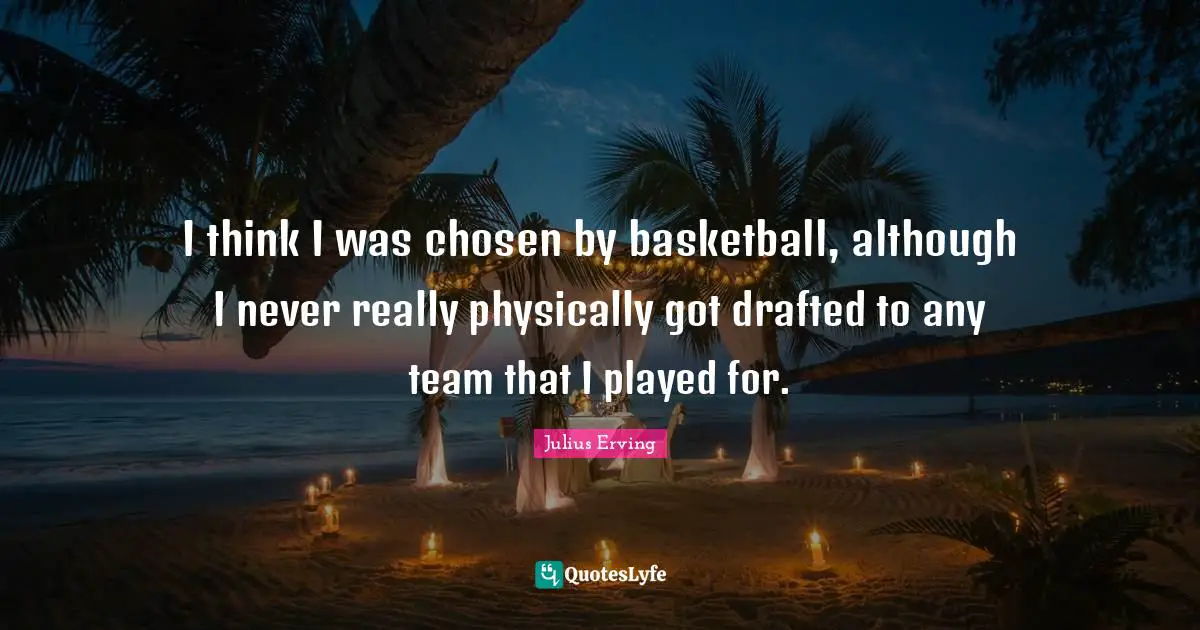 I think I was chosen by basketball, although I never really physically got drafted to any team that I played for.