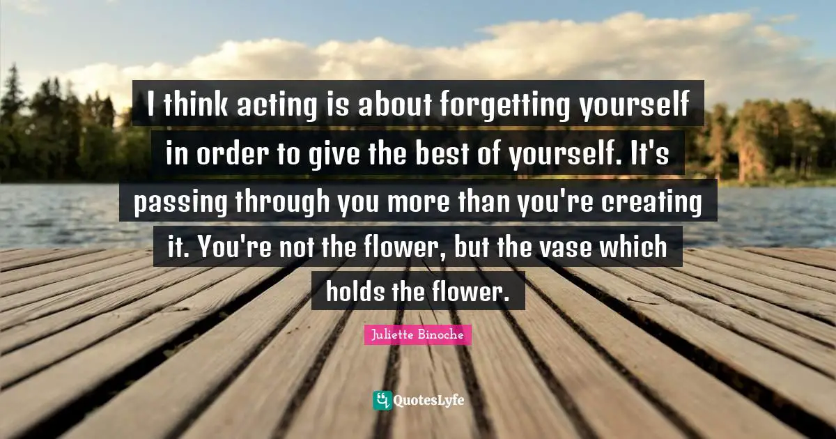 I think acting is about forgetting yourself in order to give the best of yourself. It's passing through you more than you're creating it. You're not the flower, but the vase which holds the flower.