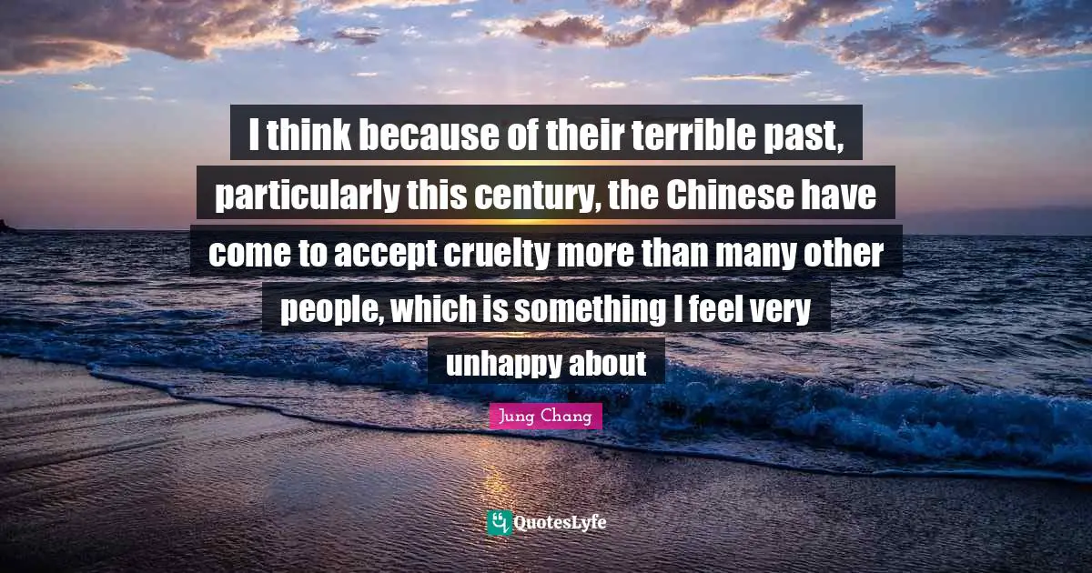 I think because of their terrible past, particularly this century, the Chinese have come to accept cruelty more than many other people, which is something I feel very unhappy about