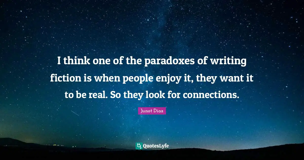 Junot Diaz Quotes: "I think one of the paradoxes of writing fiction is when people enjoy it, they want it to be real. So they look for connections."