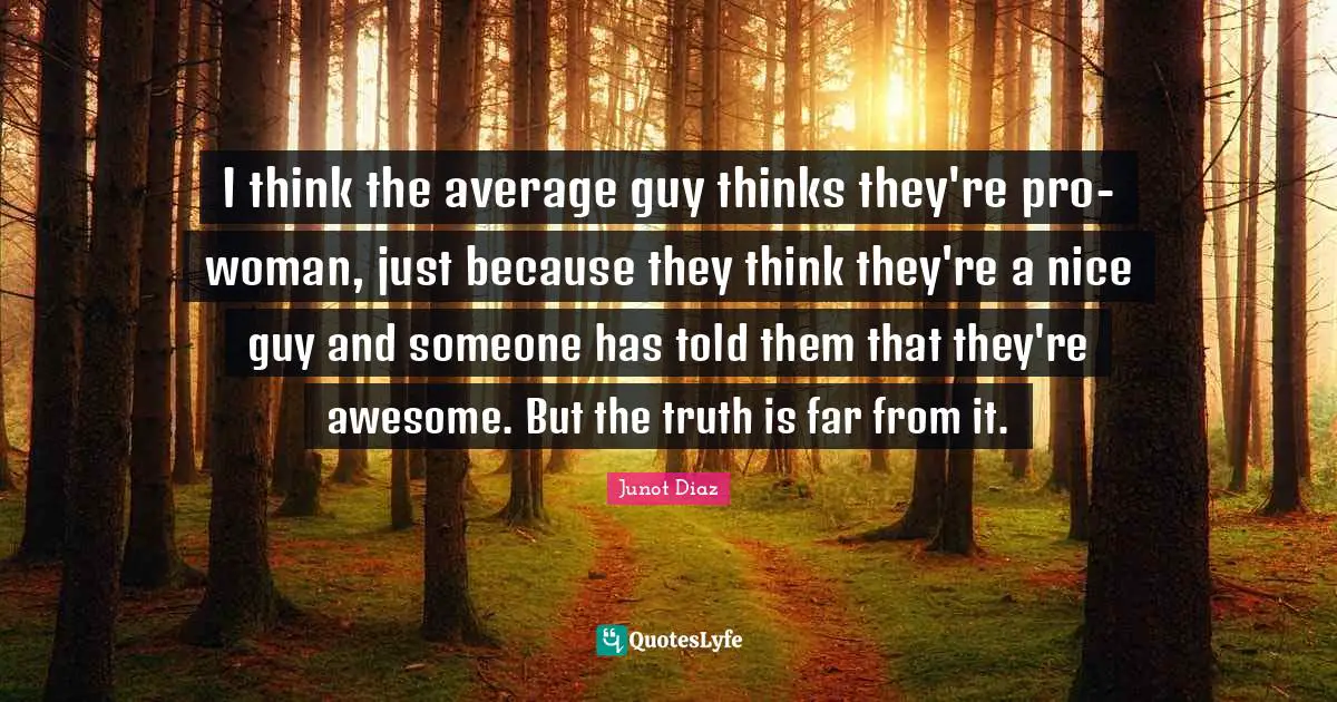 Junot Diaz Quotes: "I think the average guy thinks they're pro-woman, just because they think they're a nice guy and someone has told them that they're awesome. But the truth is far from it."