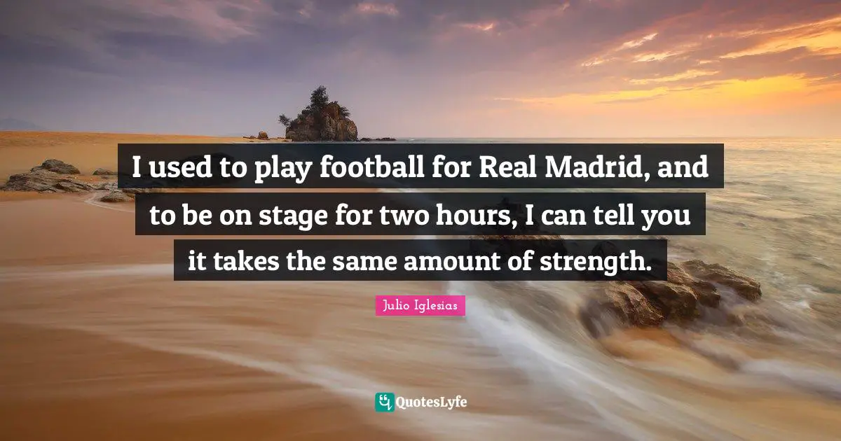 I used to play football for Real Madrid, and to be on stage for two hours, I can tell you it takes the same amount of strength.