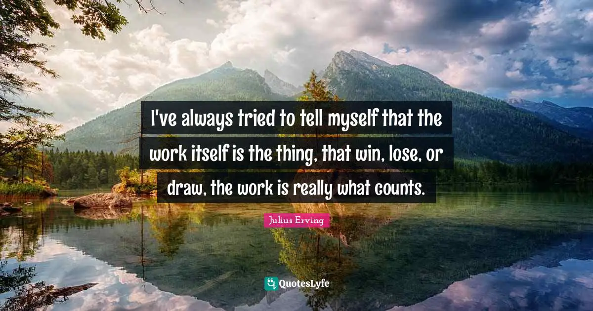 I've always tried to tell myself that the work itself is the thing, that win, lose, or draw, the work is really what counts.