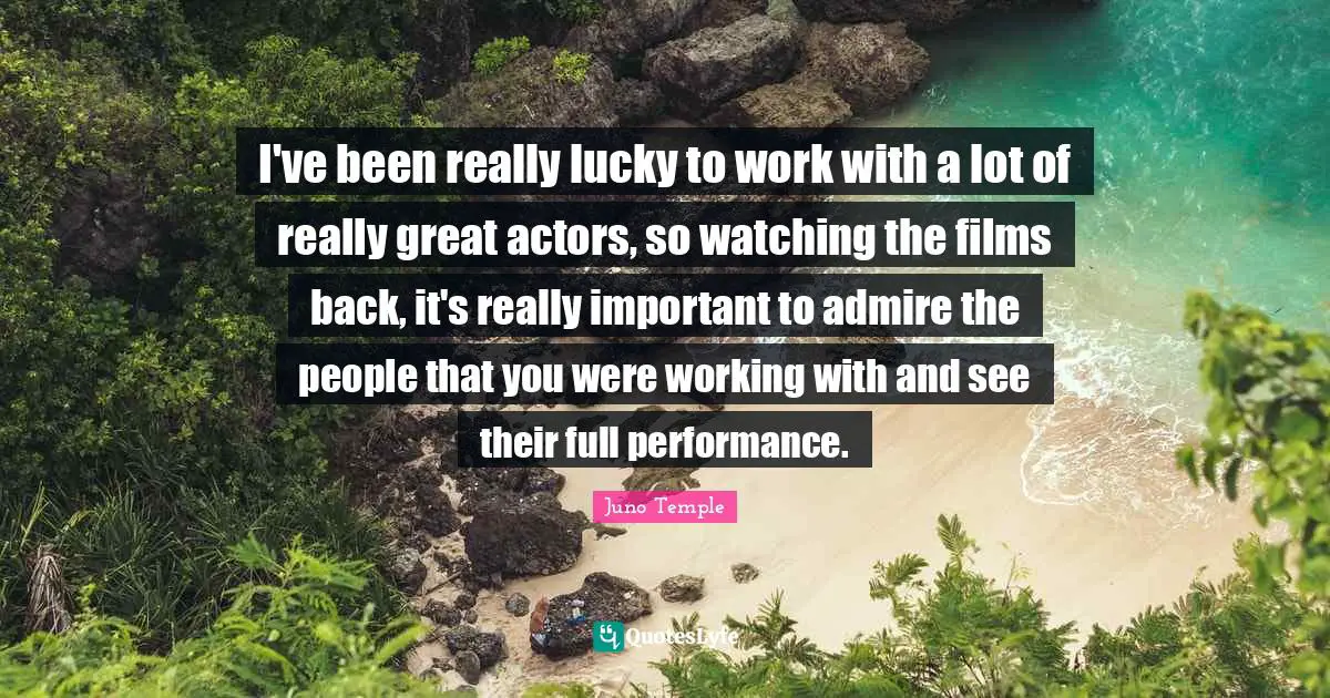 I've been really lucky to work with a lot of really great actors, so watching the films back, it's really important to admire the people that you were working with and see their full performance.