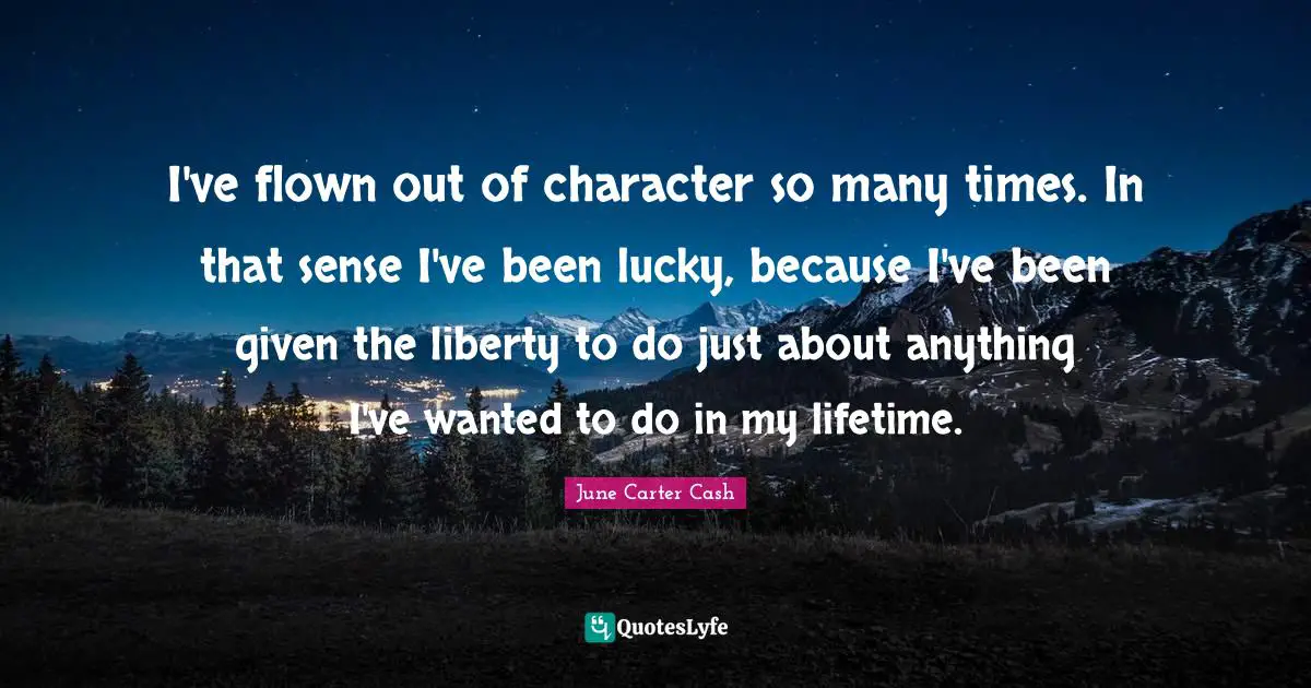 I've flown out of character so many times. In that sense I've been lucky, because I've been given the liberty to do just about anything I've wanted to do in my lifetime.