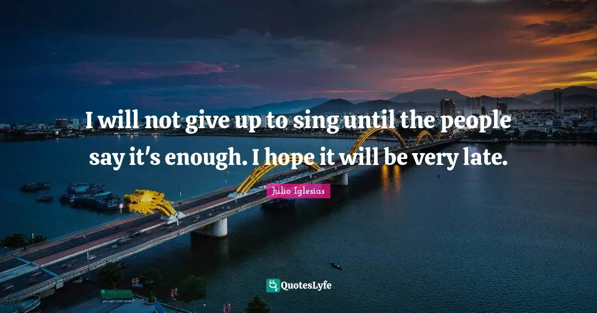 I will not give up to sing until the people say it's enough. I hope it will be very late.